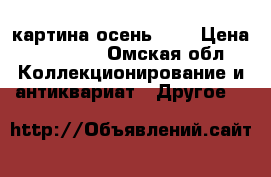 картина осень ... › Цена ­ 30 000 - Омская обл. Коллекционирование и антиквариат » Другое   